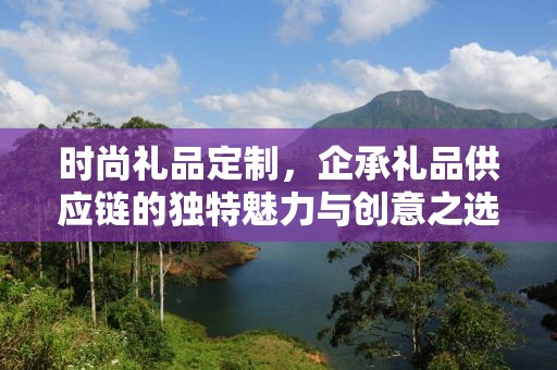 时尚礼品定制，企承礼品供应链的独特魅力与创意之选